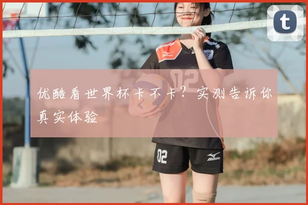 优酷看世界杯卡不卡？实测告诉你真实体验