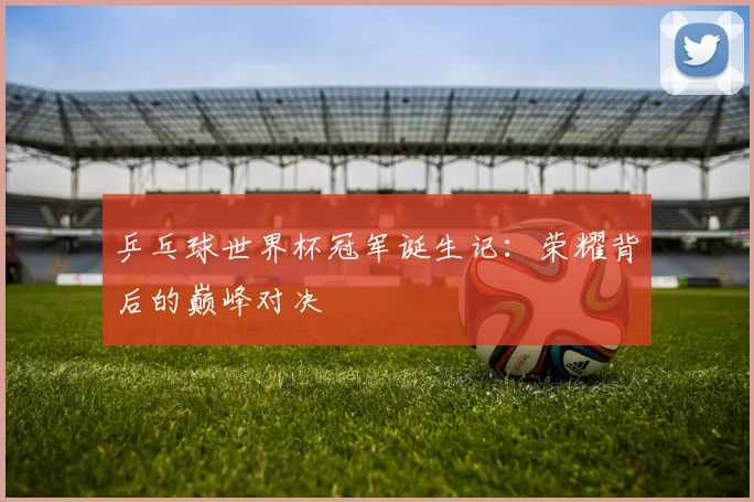 乒乓球世界杯冠军诞生记：荣耀背后的巅峰对决