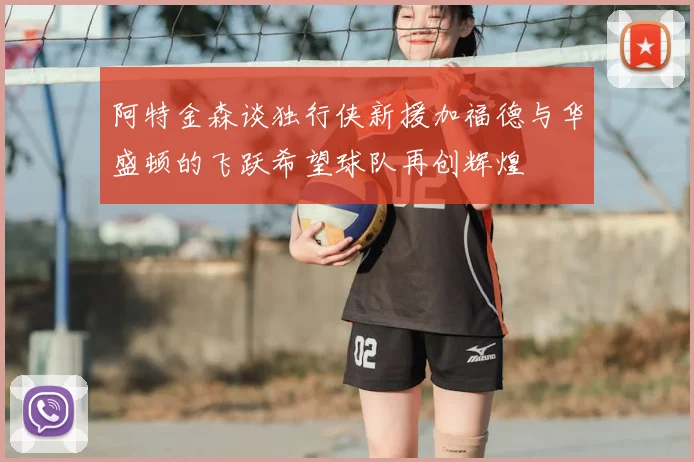 阿特金森谈独行侠新援加福德与华盛顿的飞跃希望球队再创辉煌